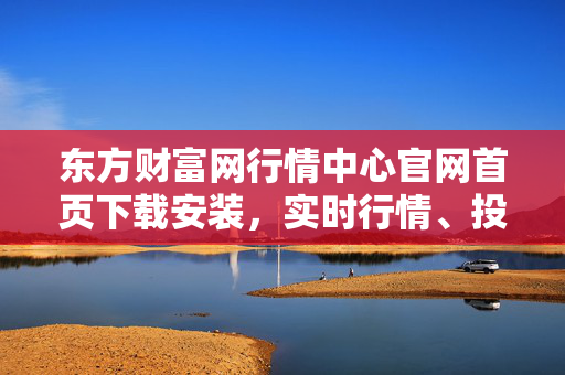 东方财富网行情中心官网首页下载安装，实时行情、投资策略、金融资讯