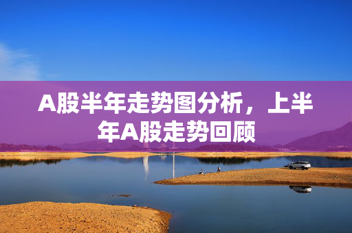 A股半年走势图分析，上半年A股走势回顾