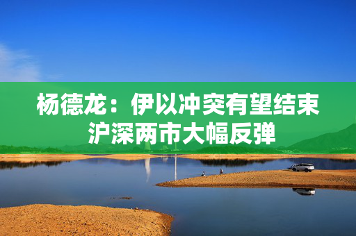 杨德龙：伊以冲突有望结束 沪深两市大幅反弹