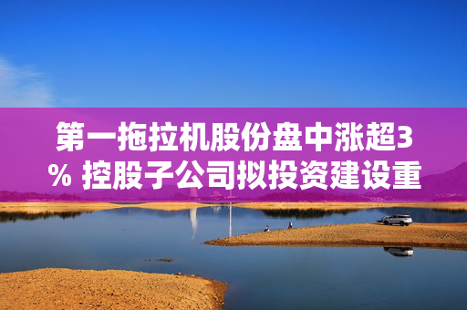 第一拖拉机股份盘中涨超3% 控股子公司拟投资建设重柴生产线技术改造项目