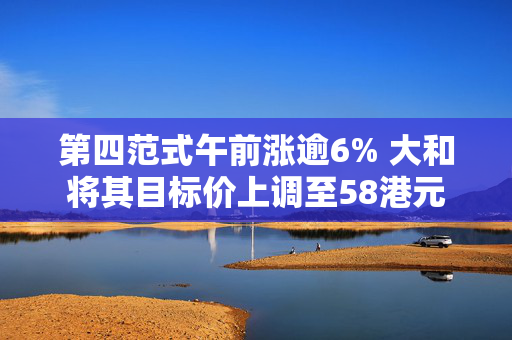 第四范式午前涨逾6% 大和将其目标价上调至58港元