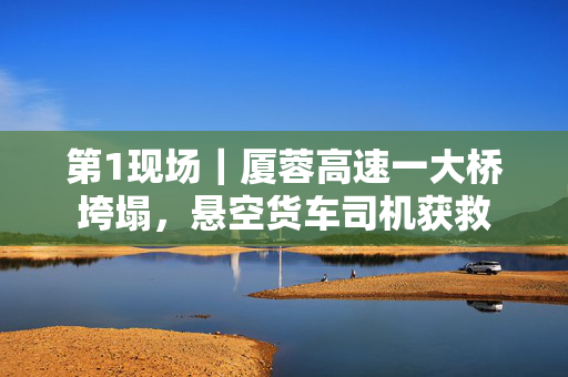 第1现场｜厦蓉高速一大桥垮塌，悬空货车司机获救