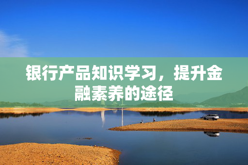 银行产品知识学习，提升金融素养的途径