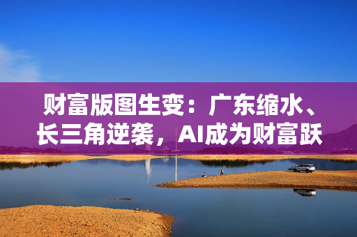 财富版图生变：广东缩水、长三角逆袭，AI成为财富跃升主要驱动力