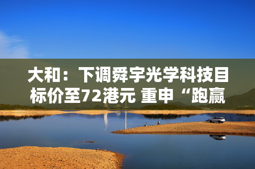 大和：下调舜宇光学科技目标价至72港元 重申“跑赢大市”评级