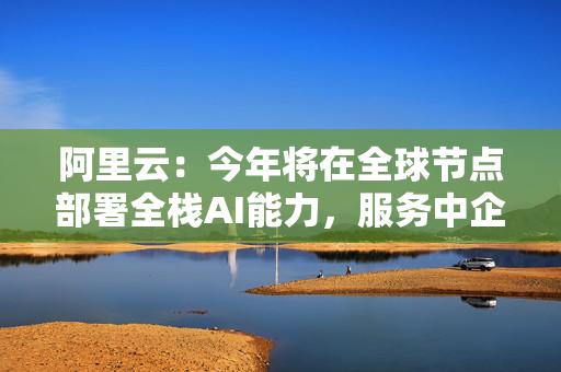 阿里云：今年将在全球节点部署全栈AI能力，服务中企出海