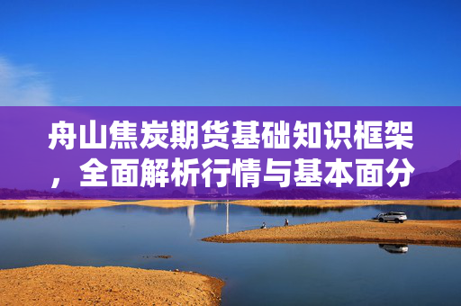 舟山焦炭期货基础知识框架，全面解析行情与基本面分析