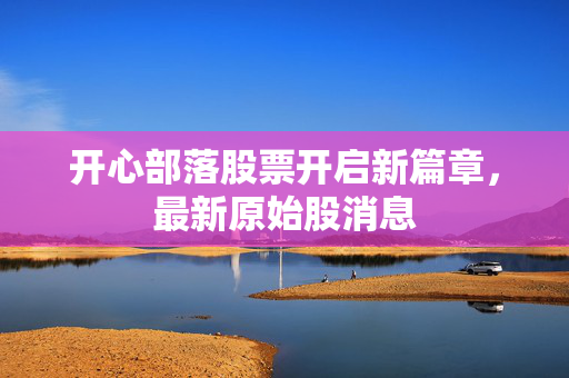 开心部落股票开启新篇章，最新原始股消息
