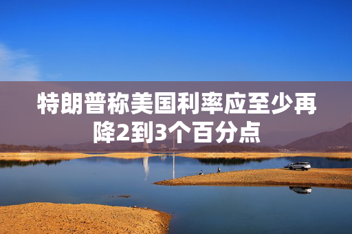 特朗普称美国利率应至少再降2到3个百分点