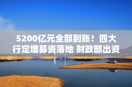 5200亿元全部到账！四大行定增募资落地 财政部出资5000亿