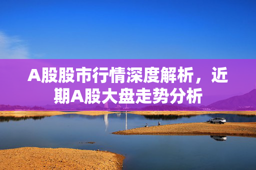 A股股市行情深度解析，近期A股大盘走势分析