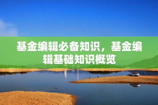基金编辑必备知识，基金编辑基础知识概览