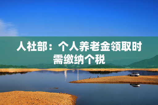 人社部：个人养老金领取时需缴纳个税