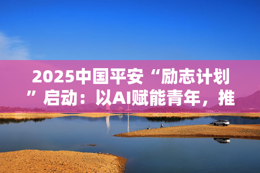 2025中国平安“励志计划”启动：以AI赋能青年，推动防灾减灾创新