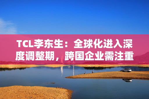 TCL李东生：全球化进入深度调整期，跨国企业需注重构建本土化的产业链和供应链