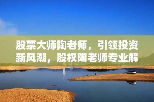 股票大师陶老师，引领投资新风潮，股权陶老师专业解析