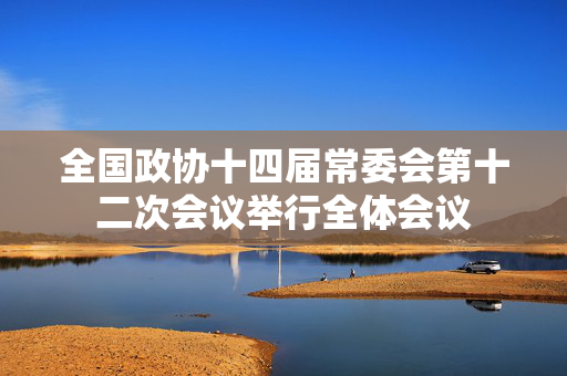 全国政协十四届常委会第十二次会议举行全体会议