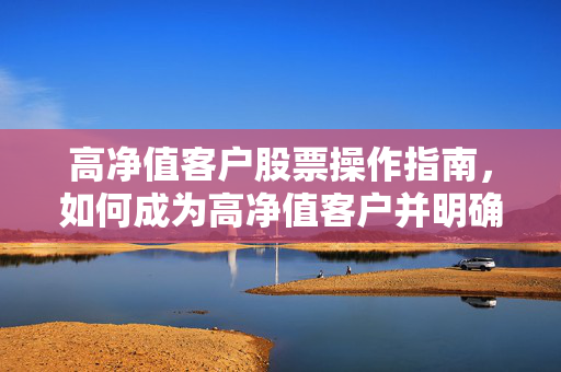 高净值客户股票操作指南，如何成为高净值客户并明确股票操作认定标准