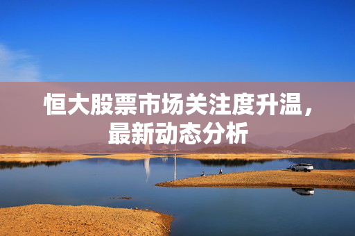 恒大股票市场关注度升温，最新动态分析