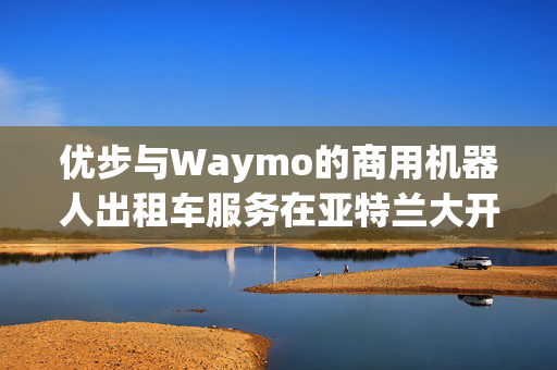 优步与Waymo的商用机器人出租车服务在亚特兰大开业