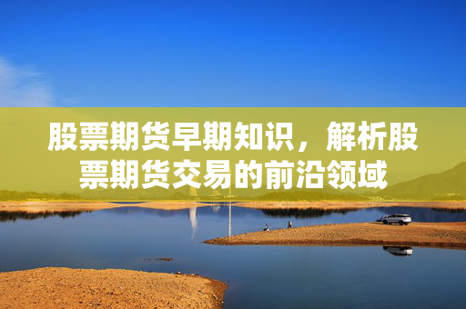 股票期货早期知识，解析股票期货交易的前沿领域
