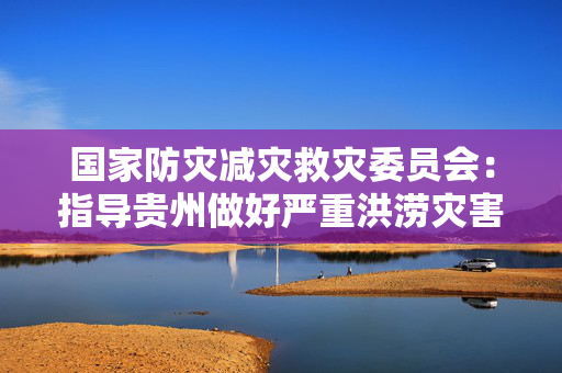 国家防灾减灾救灾委员会：指导贵州做好严重洪涝灾害救助工作