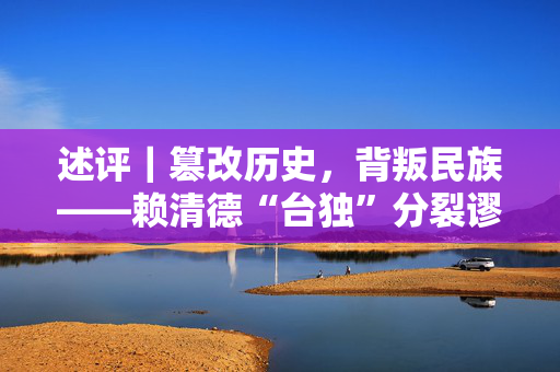 述评｜篡改历史，背叛民族——赖清德“台独”分裂谬论充斥种种谎言骗术