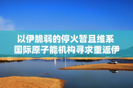 以伊脆弱的停火暂且维系 国际原子能机构寻求重返伊朗核设施