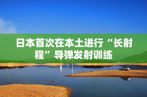 日本首次在本土进行“长射程”导弹发射训练