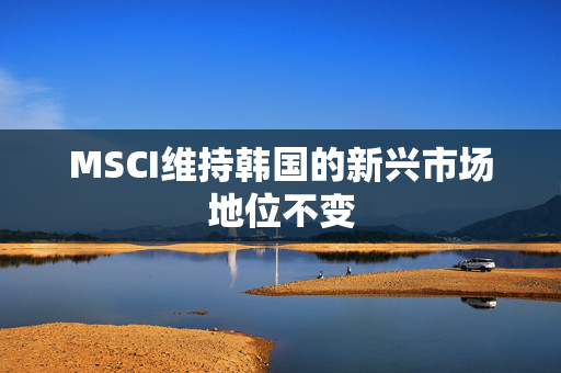 MSCI维持韩国的新兴市场地位不变