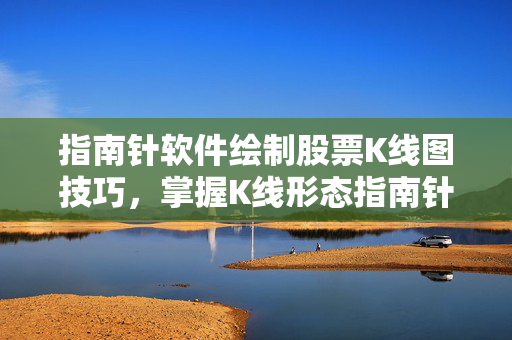 指南针软件绘制股票K线图技巧，掌握K线形态指南针软件应用