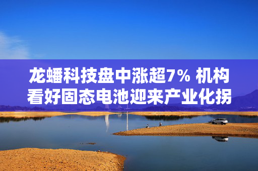龙蟠科技盘中涨超7% 机构看好固态电池迎来产业化拐点