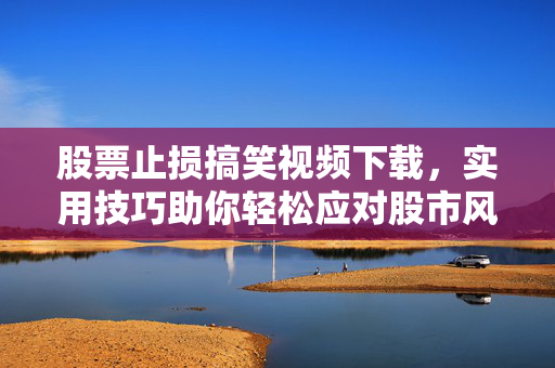 股票止损搞笑视频下载，实用技巧助你轻松应对股市风险