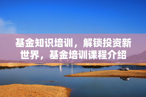 基金知识培训，解锁投资新世界，基金培训课程介绍