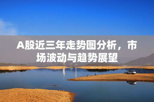 A股近三年走势图分析，市场波动与趋势展望