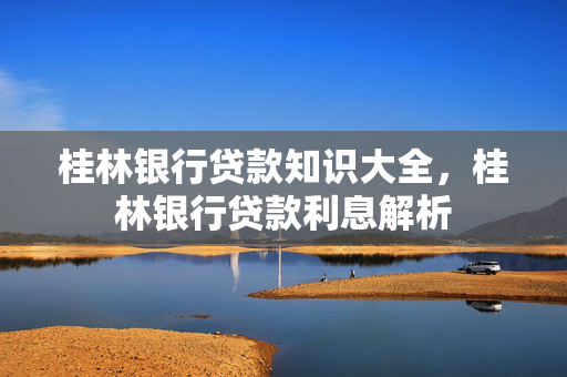 桂林银行贷款知识大全，桂林银行贷款利息解析