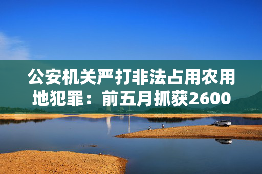 公安机关严打非法占用农用地犯罪：前五月抓获2600余名嫌犯
