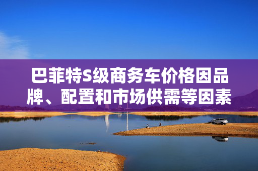 巴菲特S级商务车价格因品牌、配置和市场供需等因素而异