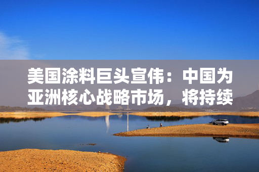 美国涂料巨头宣伟：中国为亚洲核心战略市场，将持续深化在华布局
