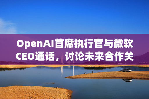 OpenAI首席执行官与微软CEO通话，讨论未来合作关系
