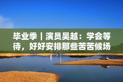 毕业季｜演员吴越：学会等待，好好安排那些苦苦候场的时间
