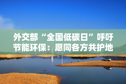 外交部“全国低碳日”呼吁节能环保：愿同各方共护地球家园