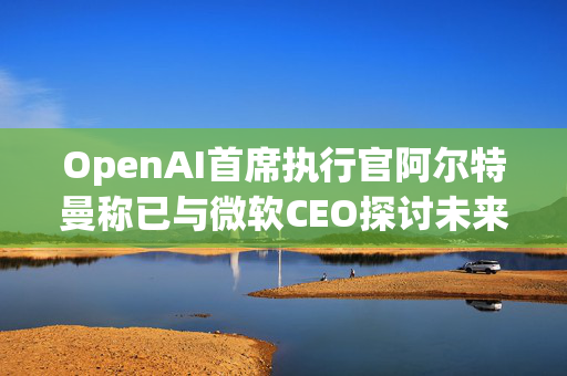 OpenAI首席执行官阿尔特曼称已与微软CEO探讨未来合作