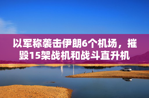 以军称袭击伊朗6个机场，摧毁15架战机和战斗直升机