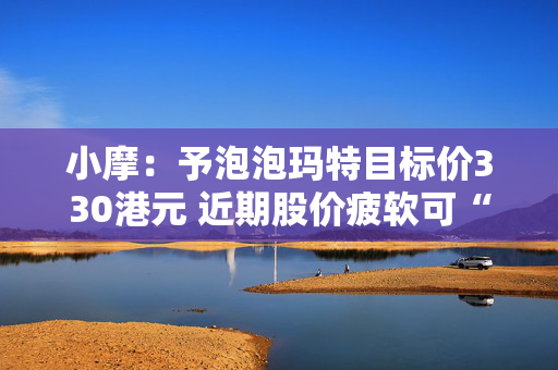 小摩：予泡泡玛特目标价330港元 近期股价疲软可“抄底”