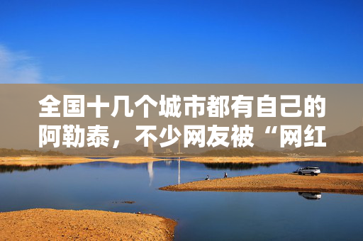 全国十几个城市都有自己的阿勒泰，不少网友被“网红景点”坑