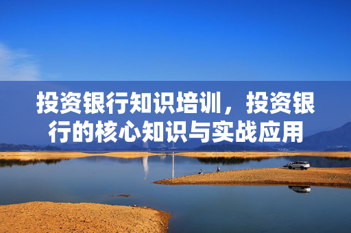 投资银行知识培训，投资银行的核心知识与实战应用