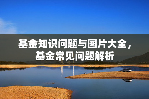 基金知识问题与图片大全，基金常见问题解析
