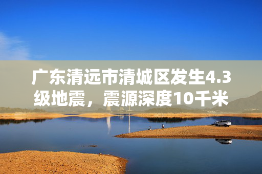 广东清远市清城区发生4.3级地震，震源深度10千米