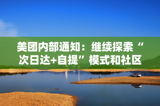 美团内部通知：继续探索“次日达+自提”模式和社区零售新业态，工作和福利不受影响